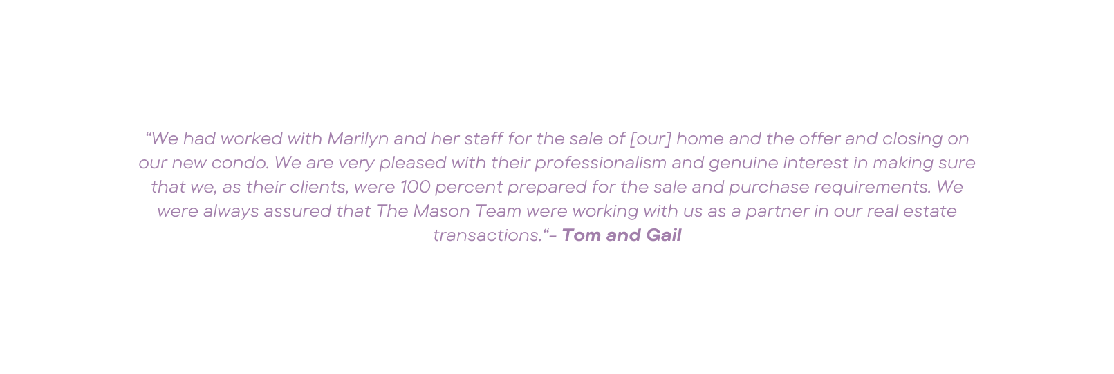 We had worked with Marilyn and her staff for the sale of our home and the offer and closing on our new condo We are very pleased with their professionalism and genuine interest in making sure that we as their clients were 100 percent prepared for the sale and purchase requirements We were always assured that The Mason Team were working with us as a partner in our real estate transactions Tom and Gail