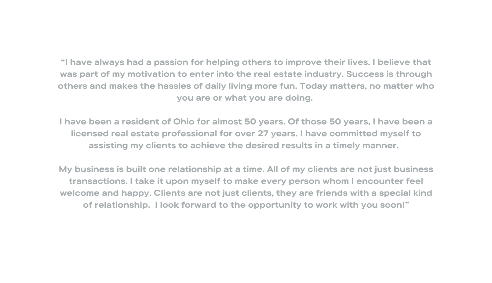 I have always had a passion for helping others to improve their lives I believe that was part of my motivation to enter into the real estate industry Success is through others and makes the hassles of daily living more fun Today matters no matter who you are or what you are doing I have been a resident of Ohio for almost 50 years Of those 50 years I have been a licensed real estate professional for over 27 years I have committed myself to assisting my clients to achieve the desired results in a timely manner My business is built one relationship at a time All of my clients are not just business transactions I take it upon myself to make every person whom I encounter feel welcome and happy Clients are not just clients they are friends with a special kind of relationship I look forward to the opportunity to work with you soon