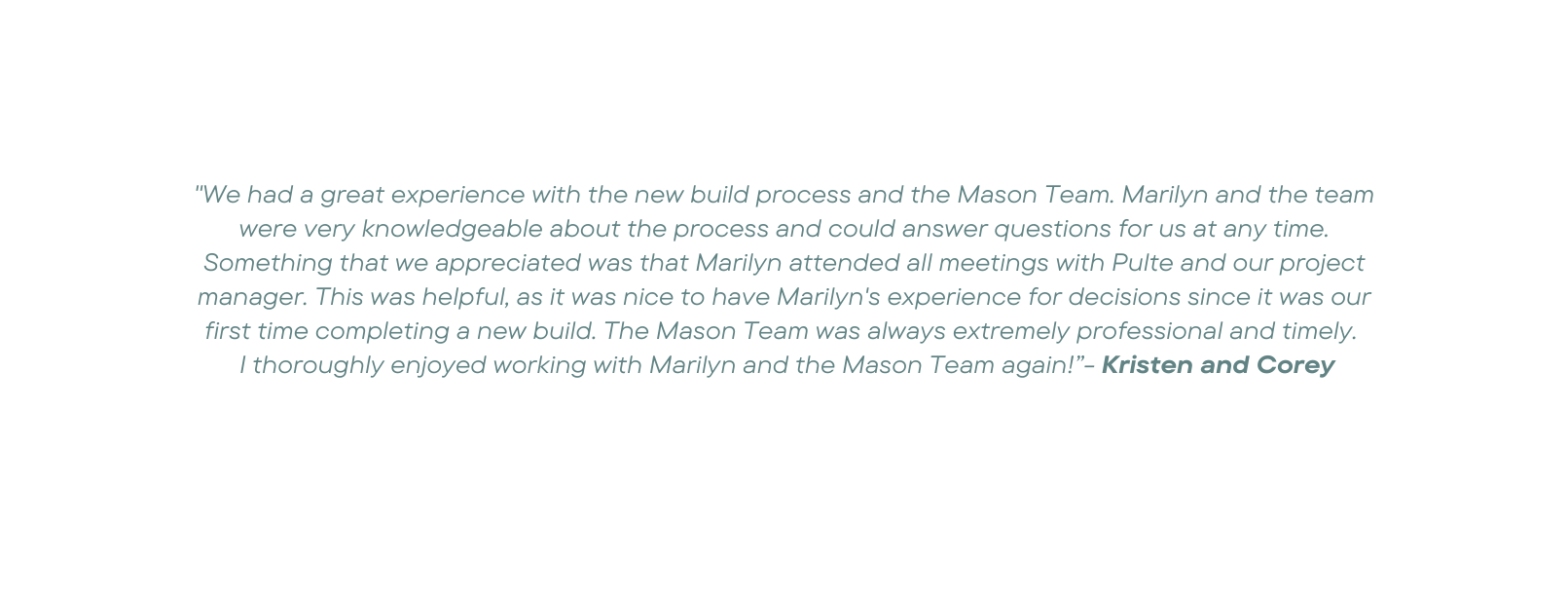 We had a great experience with the new build process and the Mason Team Marilyn and the team were very knowledgeable about the process and could answer questions for us at any time Something that we appreciated was that Marilyn attended all meetings with Pulte and our project manager This was helpful as it was nice to have Marilyn s experience for decisions since it was our first time completing a new build The Mason Team was always extremely professional and timely I thoroughly enjoyed working with Marilyn and the Mason Team again Kristen and Corey