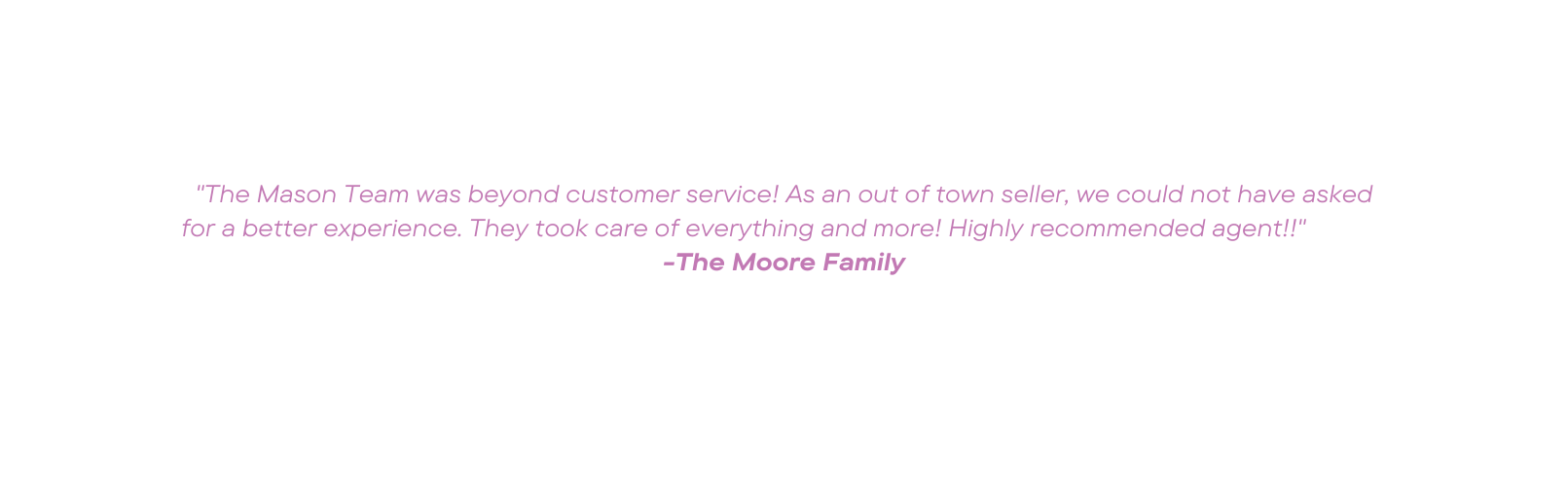The Mason Team was beyond customer service As an out of town seller we could not have asked for a better experience They took care of everything and more Highly recommended agent The Moore Family
